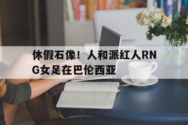 关于休假石像！人和派红人RNG女足在巴伦西亚的信息